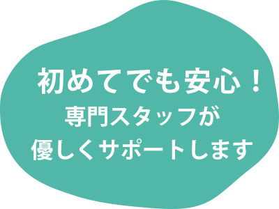 初めてでも安心！専門スタッフが優しくサポートします